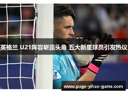 英格兰 U21阵容崭露头角 五大新星球员引发热议 英格兰 U21阵容崭露头角 五大新星球员引发热议