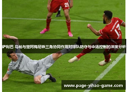 萨利巴 乌帕与楚阿梅尼铁三角协同作用对球队防守与中场控制的深度分析 萨利巴 乌帕与楚阿梅尼铁三角协同作用对球队防守与中场控制的深度分析